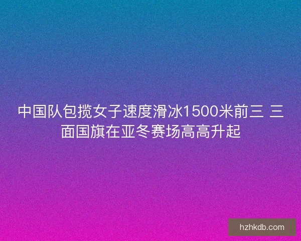 中国队包揽女子速度滑冰1500米前三 三面国旗在亚冬赛场高高升起