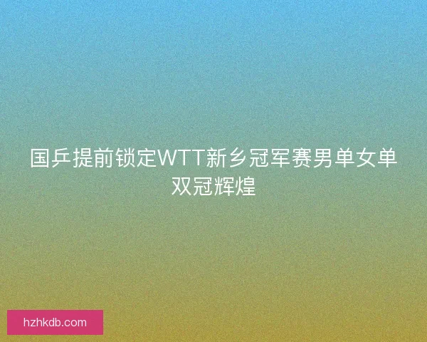 国乒提前锁定WTT新乡冠军赛男单女单双冠辉煌