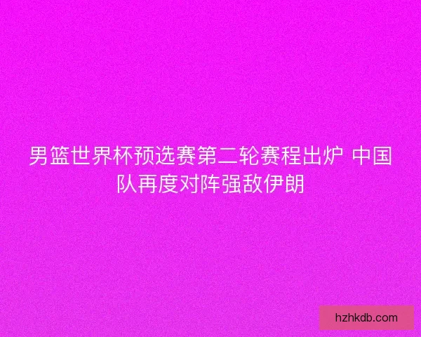 男篮世界杯预选赛第二轮赛程出炉 中国队再度对阵强敌伊朗