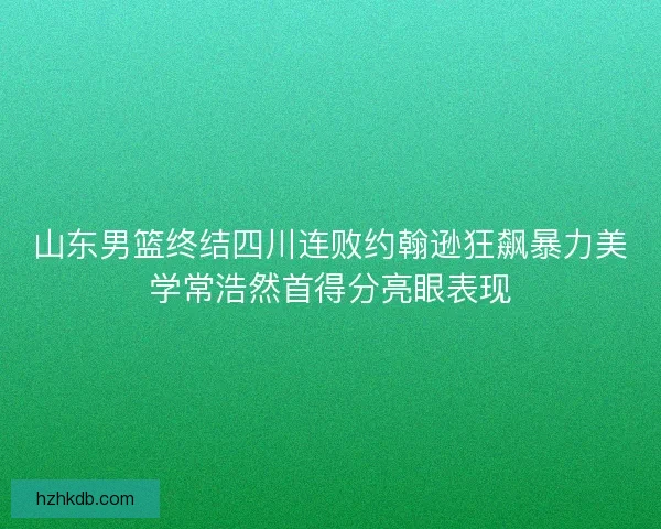 山东男篮终结四川连败约翰逊狂飙暴力美学常浩然首得分亮眼表现